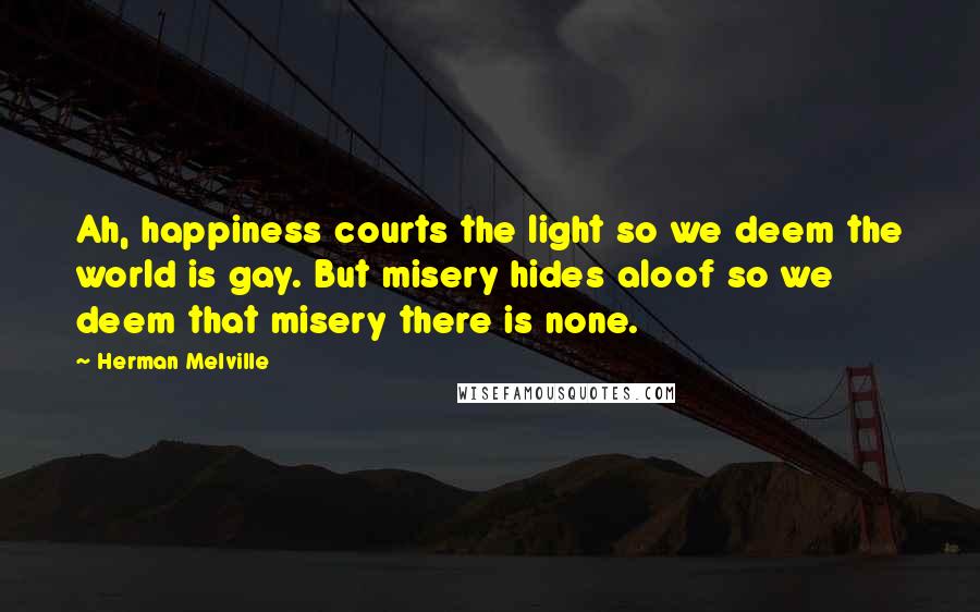 Herman Melville Quotes: Ah, happiness courts the light so we deem the world is gay. But misery hides aloof so we deem that misery there is none.