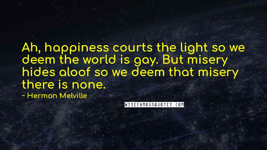 Herman Melville Quotes: Ah, happiness courts the light so we deem the world is gay. But misery hides aloof so we deem that misery there is none.