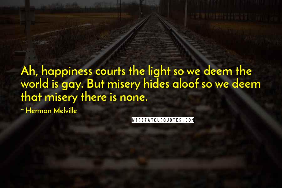 Herman Melville Quotes: Ah, happiness courts the light so we deem the world is gay. But misery hides aloof so we deem that misery there is none.