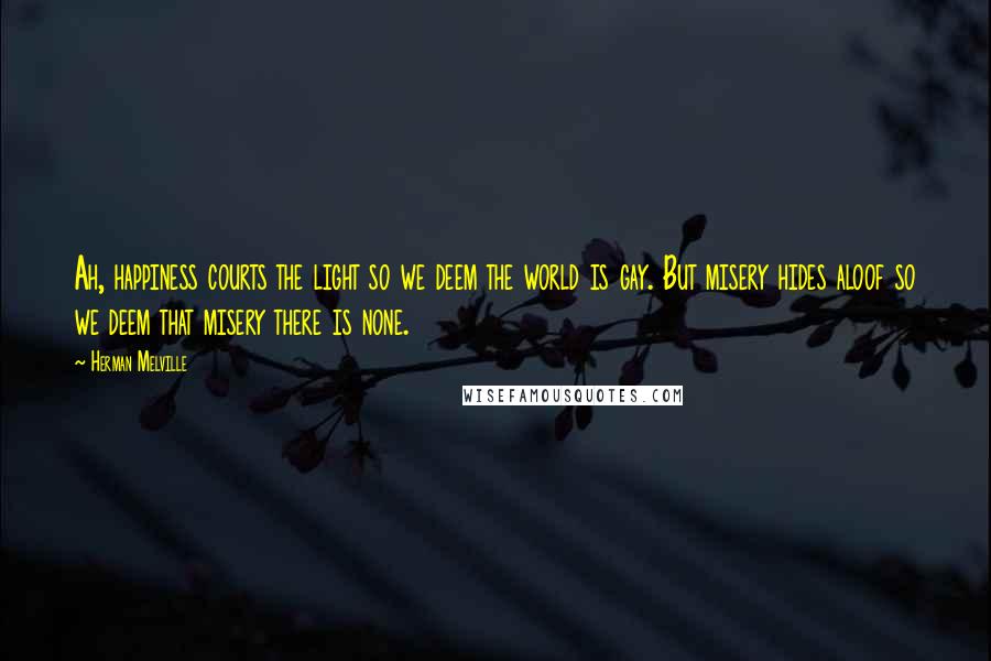Herman Melville Quotes: Ah, happiness courts the light so we deem the world is gay. But misery hides aloof so we deem that misery there is none.
