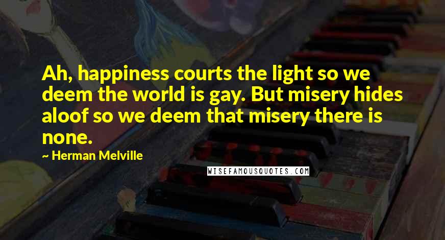 Herman Melville Quotes: Ah, happiness courts the light so we deem the world is gay. But misery hides aloof so we deem that misery there is none.