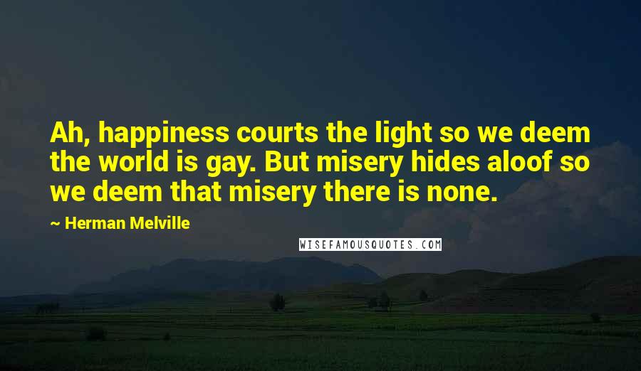 Herman Melville Quotes: Ah, happiness courts the light so we deem the world is gay. But misery hides aloof so we deem that misery there is none.