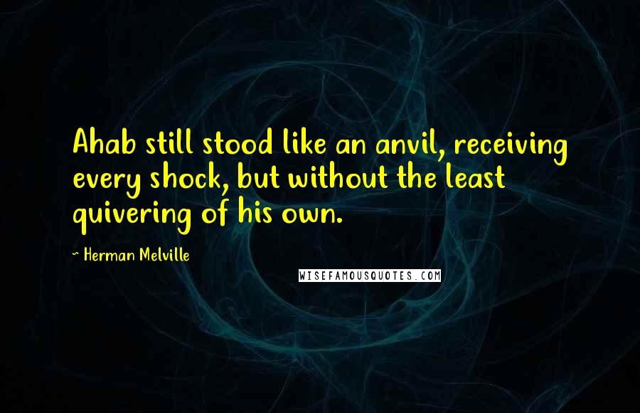 Herman Melville Quotes: Ahab still stood like an anvil, receiving every shock, but without the least quivering of his own.
