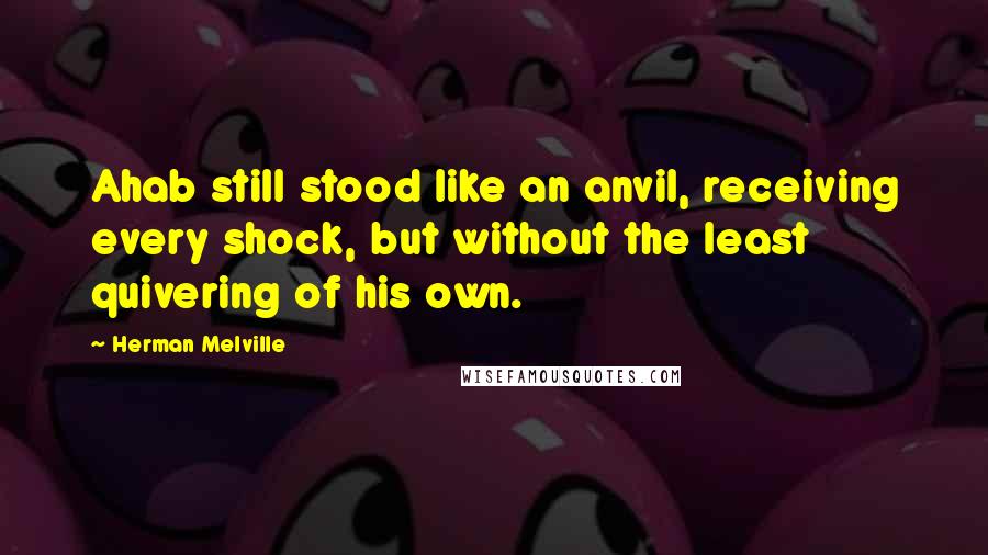 Herman Melville Quotes: Ahab still stood like an anvil, receiving every shock, but without the least quivering of his own.