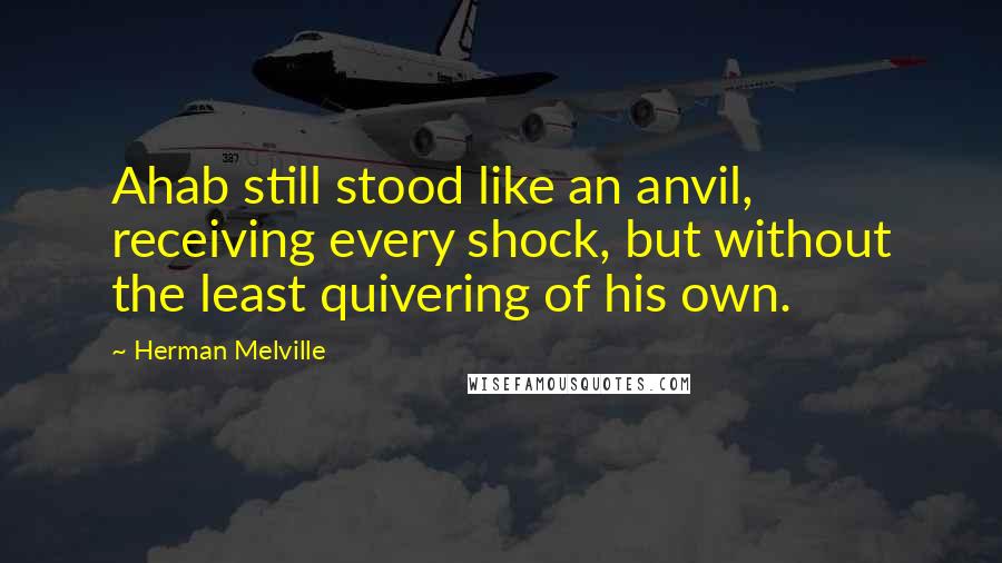 Herman Melville Quotes: Ahab still stood like an anvil, receiving every shock, but without the least quivering of his own.