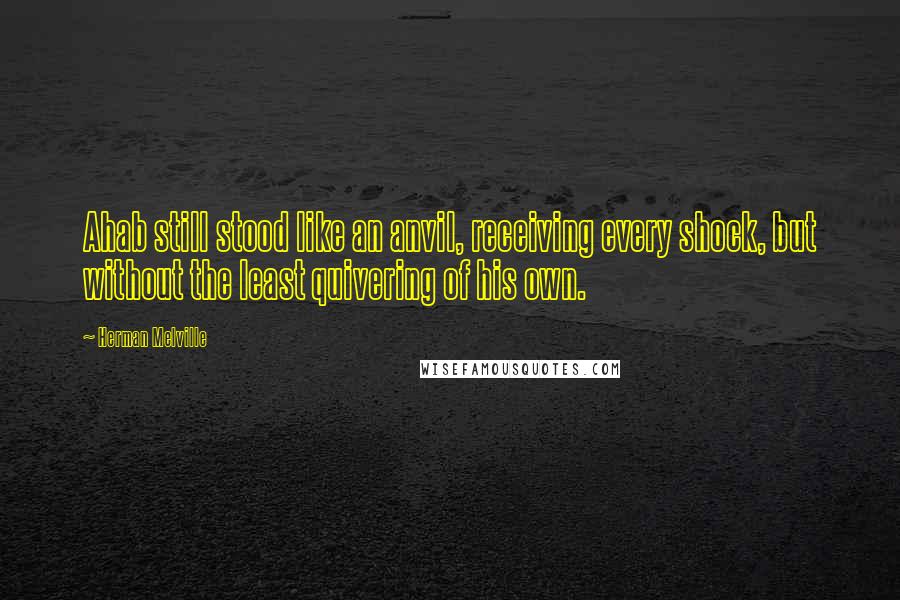 Herman Melville Quotes: Ahab still stood like an anvil, receiving every shock, but without the least quivering of his own.