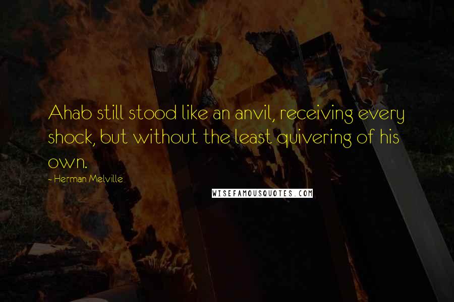 Herman Melville Quotes: Ahab still stood like an anvil, receiving every shock, but without the least quivering of his own.