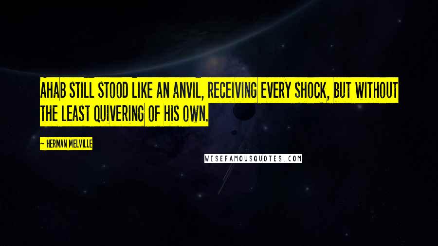 Herman Melville Quotes: Ahab still stood like an anvil, receiving every shock, but without the least quivering of his own.