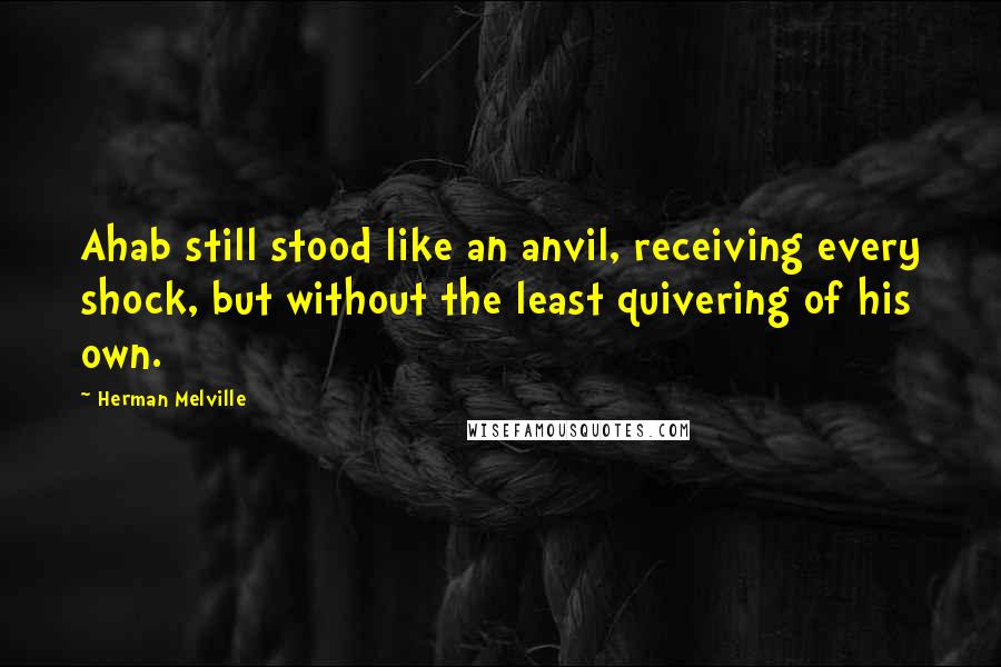 Herman Melville Quotes: Ahab still stood like an anvil, receiving every shock, but without the least quivering of his own.