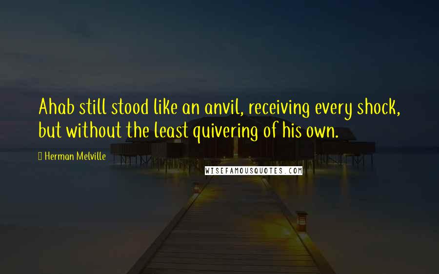 Herman Melville Quotes: Ahab still stood like an anvil, receiving every shock, but without the least quivering of his own.