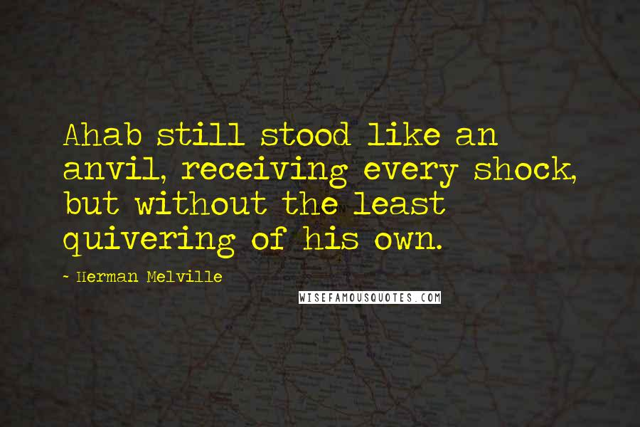 Herman Melville Quotes: Ahab still stood like an anvil, receiving every shock, but without the least quivering of his own.