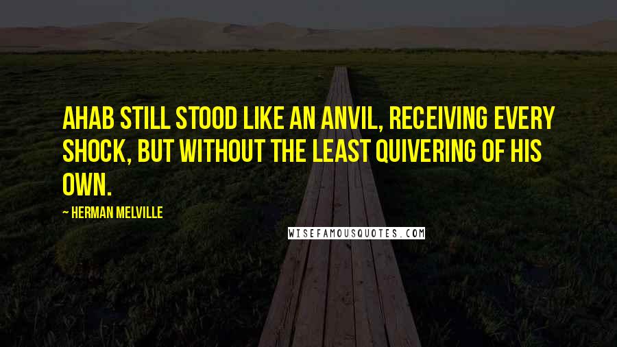 Herman Melville Quotes: Ahab still stood like an anvil, receiving every shock, but without the least quivering of his own.