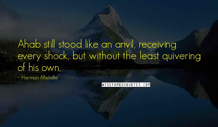 Herman Melville Quotes: Ahab still stood like an anvil, receiving every shock, but without the least quivering of his own.