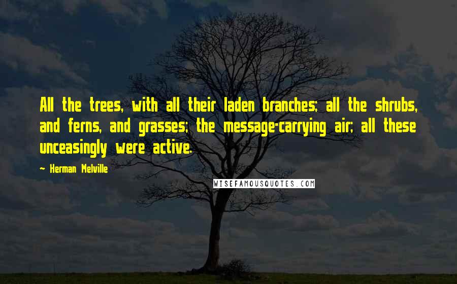 Herman Melville Quotes: All the trees, with all their laden branches; all the shrubs, and ferns, and grasses; the message-carrying air; all these unceasingly were active.