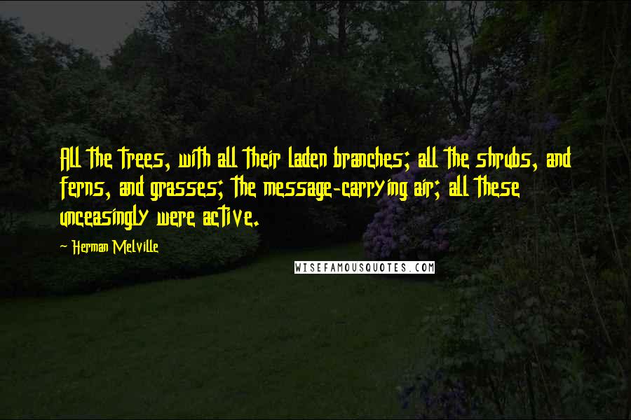 Herman Melville Quotes: All the trees, with all their laden branches; all the shrubs, and ferns, and grasses; the message-carrying air; all these unceasingly were active.