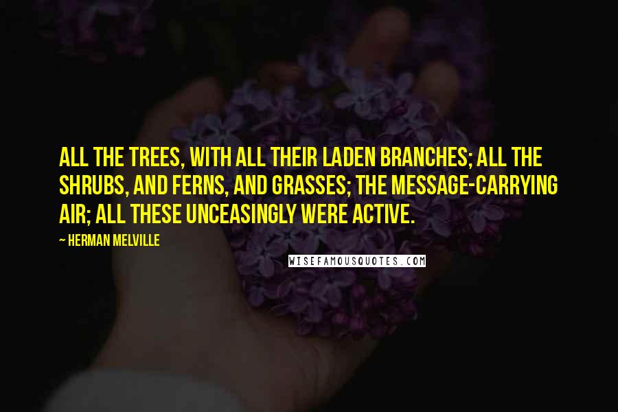 Herman Melville Quotes: All the trees, with all their laden branches; all the shrubs, and ferns, and grasses; the message-carrying air; all these unceasingly were active.