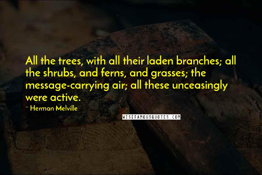 Herman Melville Quotes: All the trees, with all their laden branches; all the shrubs, and ferns, and grasses; the message-carrying air; all these unceasingly were active.