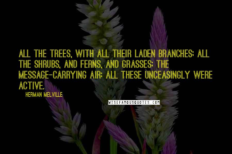 Herman Melville Quotes: All the trees, with all their laden branches; all the shrubs, and ferns, and grasses; the message-carrying air; all these unceasingly were active.