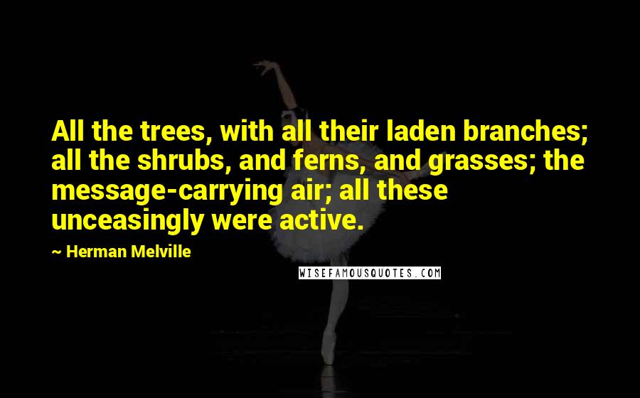 Herman Melville Quotes: All the trees, with all their laden branches; all the shrubs, and ferns, and grasses; the message-carrying air; all these unceasingly were active.