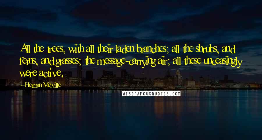 Herman Melville Quotes: All the trees, with all their laden branches; all the shrubs, and ferns, and grasses; the message-carrying air; all these unceasingly were active.