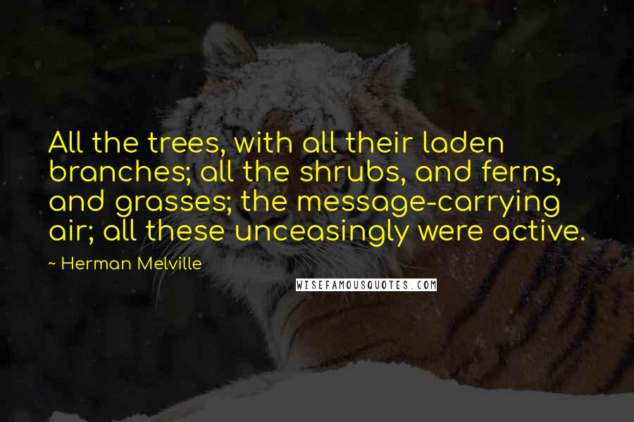 Herman Melville Quotes: All the trees, with all their laden branches; all the shrubs, and ferns, and grasses; the message-carrying air; all these unceasingly were active.