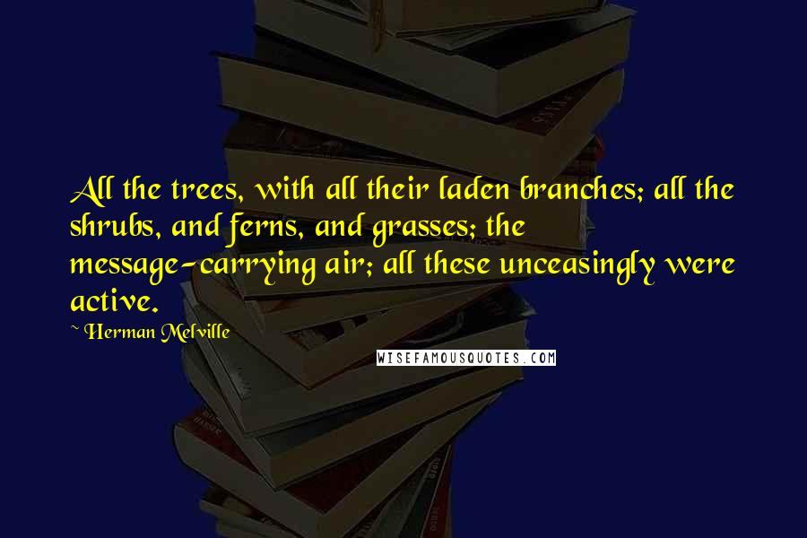 Herman Melville Quotes: All the trees, with all their laden branches; all the shrubs, and ferns, and grasses; the message-carrying air; all these unceasingly were active.