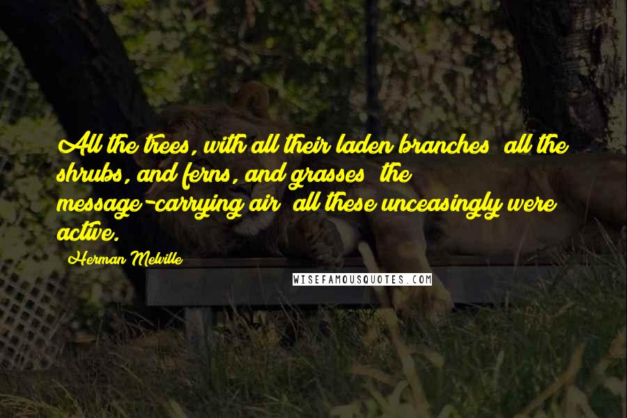 Herman Melville Quotes: All the trees, with all their laden branches; all the shrubs, and ferns, and grasses; the message-carrying air; all these unceasingly were active.