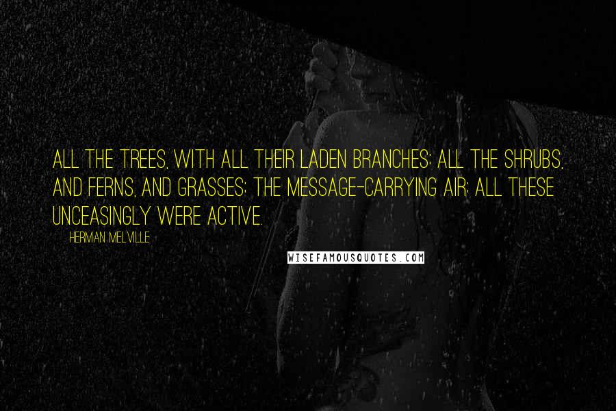 Herman Melville Quotes: All the trees, with all their laden branches; all the shrubs, and ferns, and grasses; the message-carrying air; all these unceasingly were active.