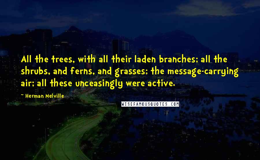 Herman Melville Quotes: All the trees, with all their laden branches; all the shrubs, and ferns, and grasses; the message-carrying air; all these unceasingly were active.