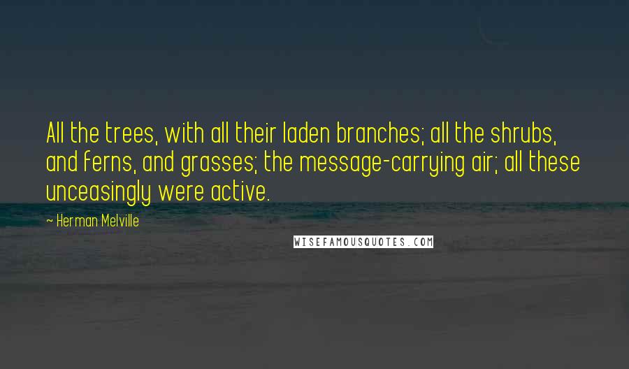 Herman Melville Quotes: All the trees, with all their laden branches; all the shrubs, and ferns, and grasses; the message-carrying air; all these unceasingly were active.