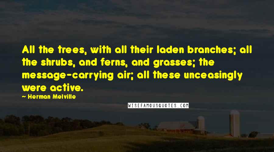 Herman Melville Quotes: All the trees, with all their laden branches; all the shrubs, and ferns, and grasses; the message-carrying air; all these unceasingly were active.