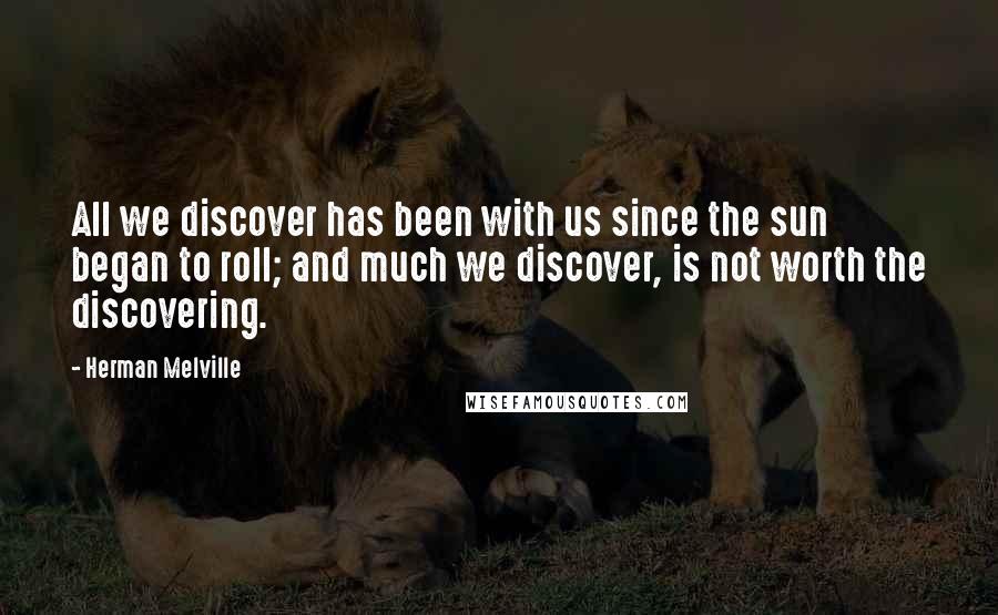 Herman Melville Quotes: All we discover has been with us since the sun began to roll; and much we discover, is not worth the discovering.