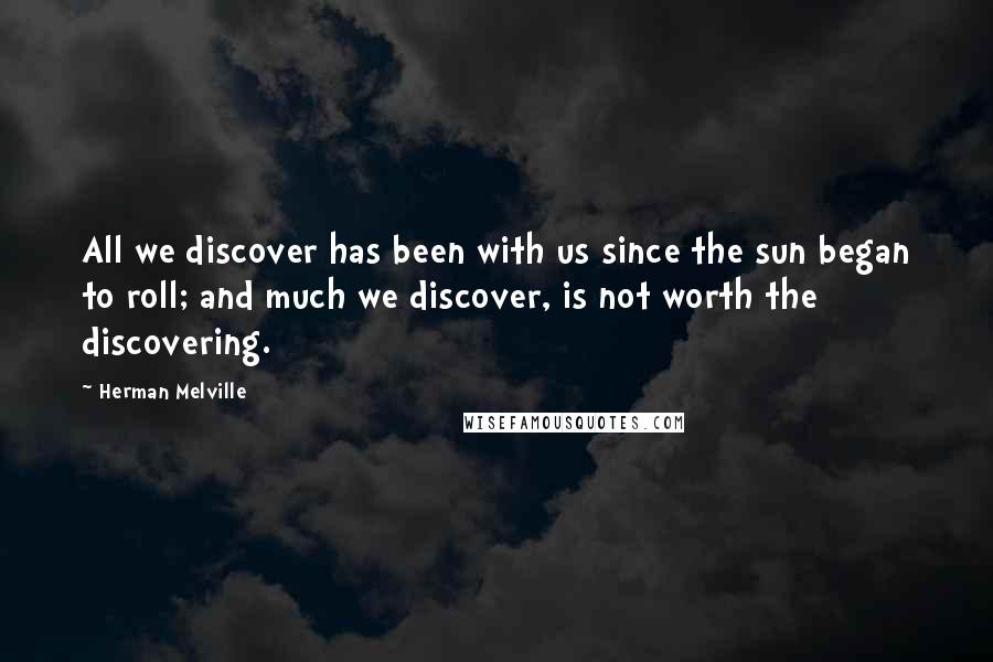 Herman Melville Quotes: All we discover has been with us since the sun began to roll; and much we discover, is not worth the discovering.