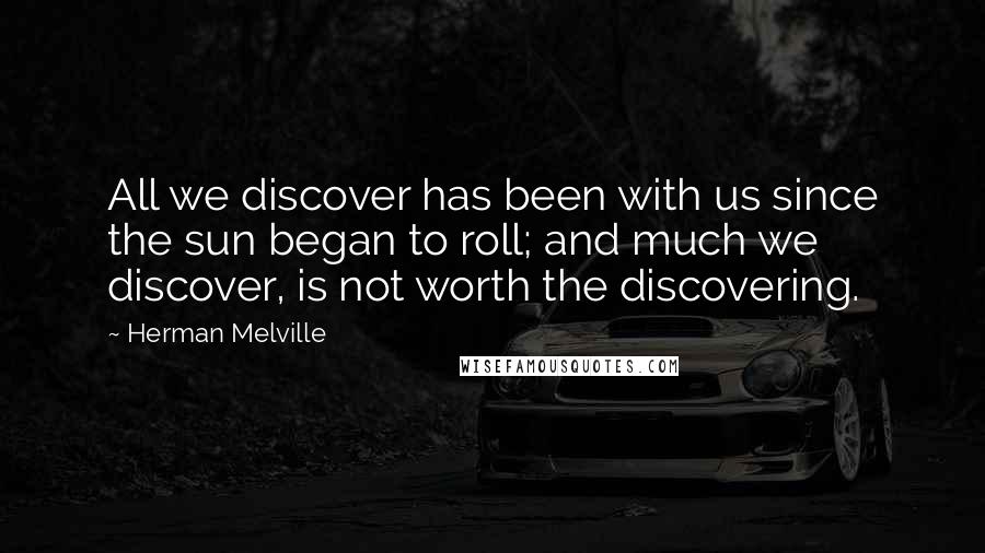 Herman Melville Quotes: All we discover has been with us since the sun began to roll; and much we discover, is not worth the discovering.