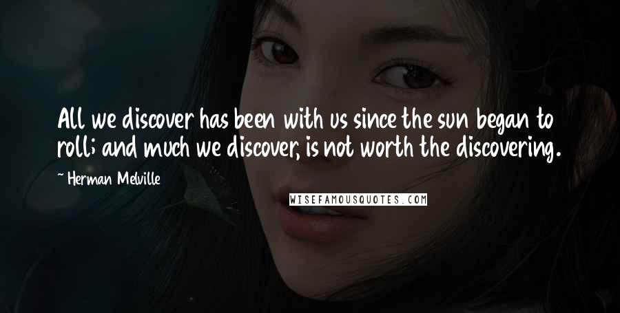Herman Melville Quotes: All we discover has been with us since the sun began to roll; and much we discover, is not worth the discovering.