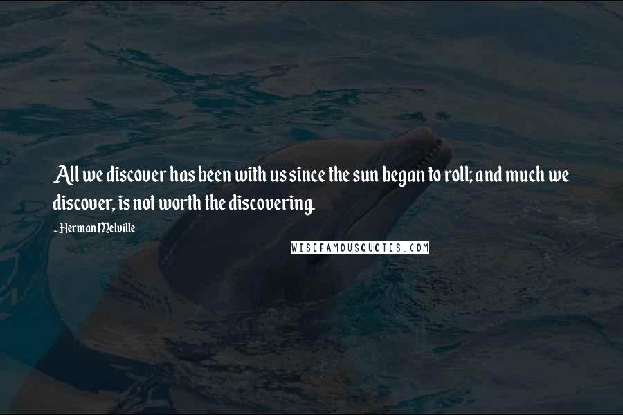 Herman Melville Quotes: All we discover has been with us since the sun began to roll; and much we discover, is not worth the discovering.