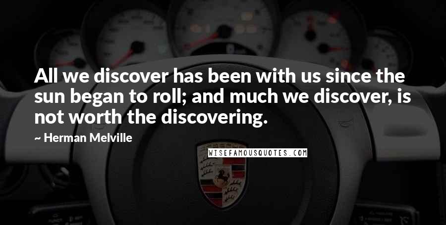 Herman Melville Quotes: All we discover has been with us since the sun began to roll; and much we discover, is not worth the discovering.