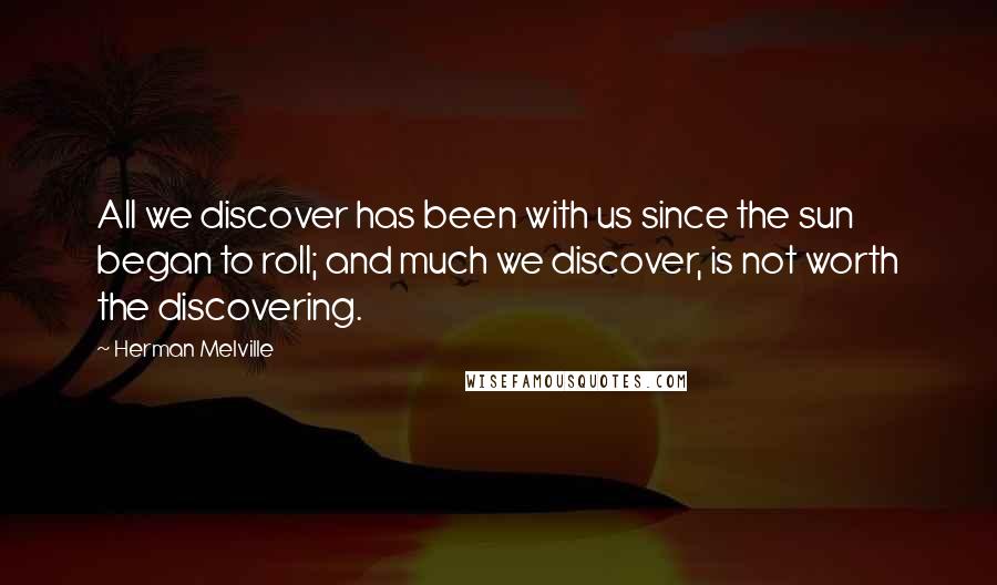 Herman Melville Quotes: All we discover has been with us since the sun began to roll; and much we discover, is not worth the discovering.