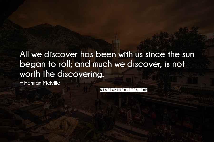 Herman Melville Quotes: All we discover has been with us since the sun began to roll; and much we discover, is not worth the discovering.