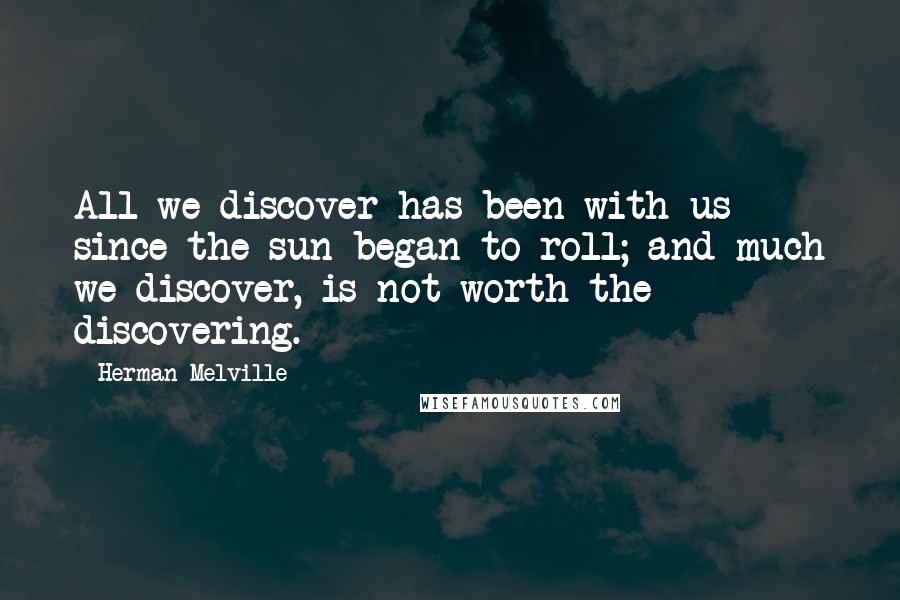 Herman Melville Quotes: All we discover has been with us since the sun began to roll; and much we discover, is not worth the discovering.