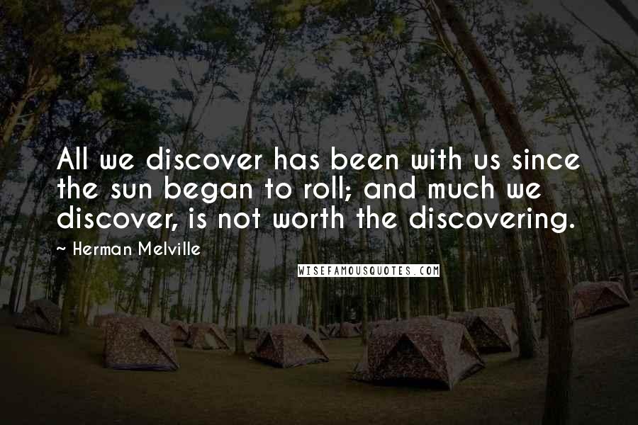 Herman Melville Quotes: All we discover has been with us since the sun began to roll; and much we discover, is not worth the discovering.