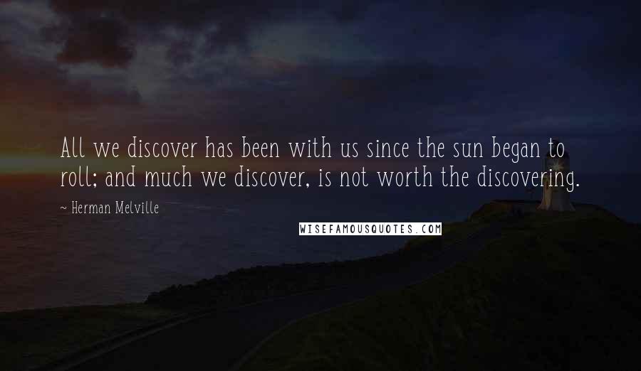 Herman Melville Quotes: All we discover has been with us since the sun began to roll; and much we discover, is not worth the discovering.