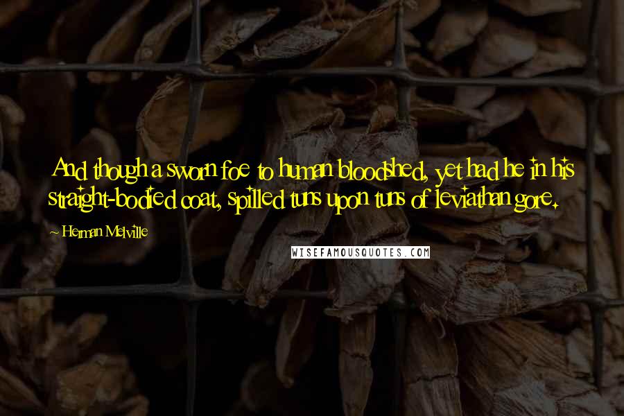 Herman Melville Quotes: And though a sworn foe to human bloodshed, yet had he in his straight-bodied coat, spilled tuns upon tuns of leviathan gore.