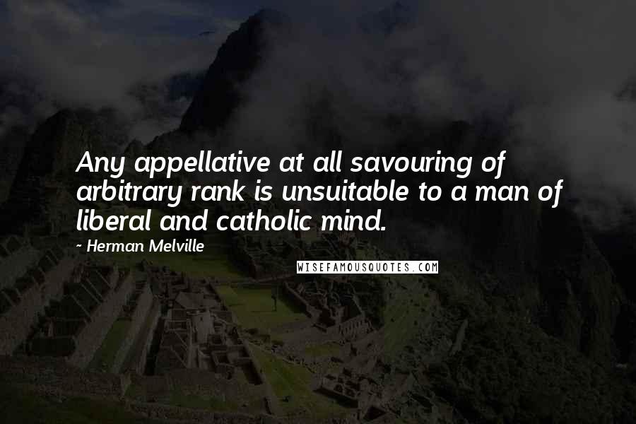 Herman Melville Quotes: Any appellative at all savouring of arbitrary rank is unsuitable to a man of liberal and catholic mind.
