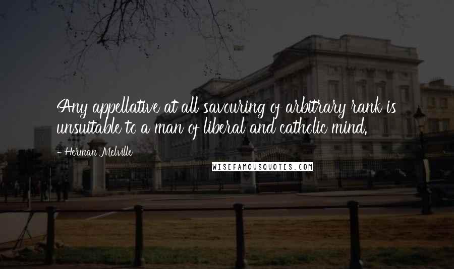 Herman Melville Quotes: Any appellative at all savouring of arbitrary rank is unsuitable to a man of liberal and catholic mind.