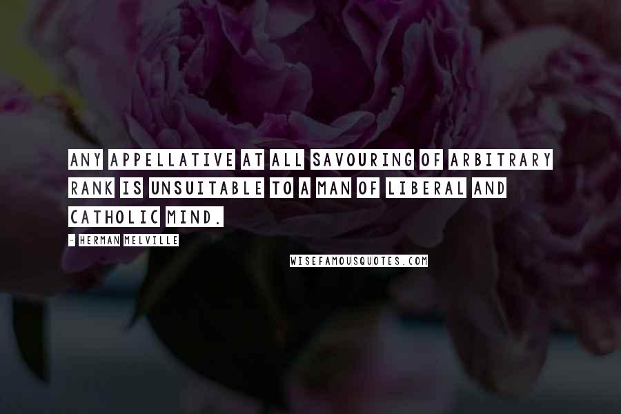 Herman Melville Quotes: Any appellative at all savouring of arbitrary rank is unsuitable to a man of liberal and catholic mind.