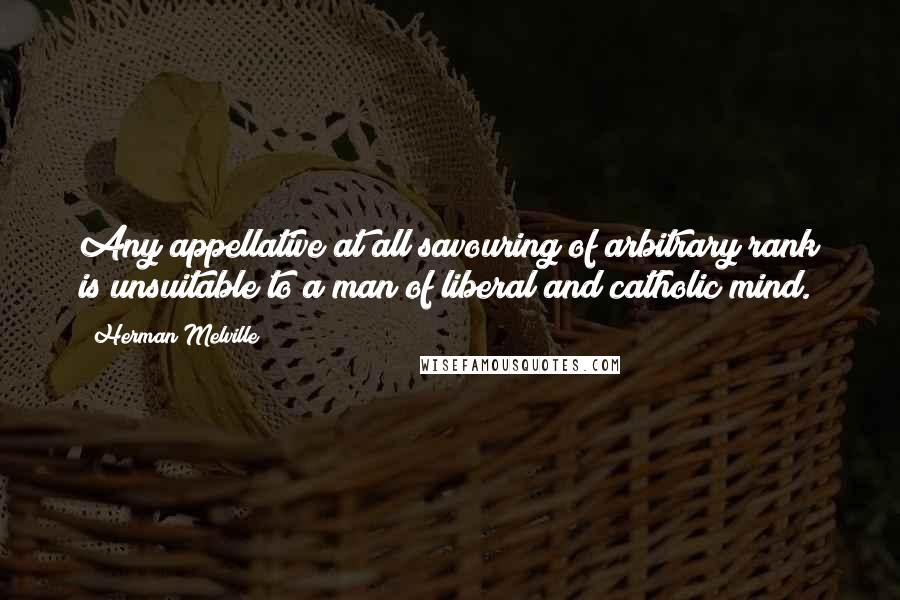 Herman Melville Quotes: Any appellative at all savouring of arbitrary rank is unsuitable to a man of liberal and catholic mind.