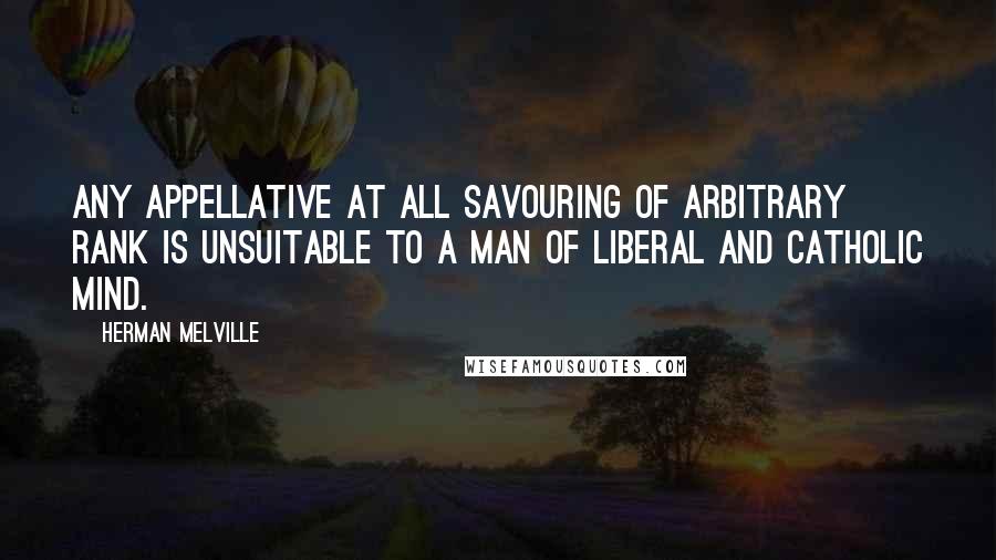 Herman Melville Quotes: Any appellative at all savouring of arbitrary rank is unsuitable to a man of liberal and catholic mind.