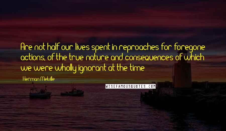 Herman Melville Quotes: Are not half our lives spent in reproaches for foregone actions, of the true nature and consequences of which we were wholly ignorant at the time?