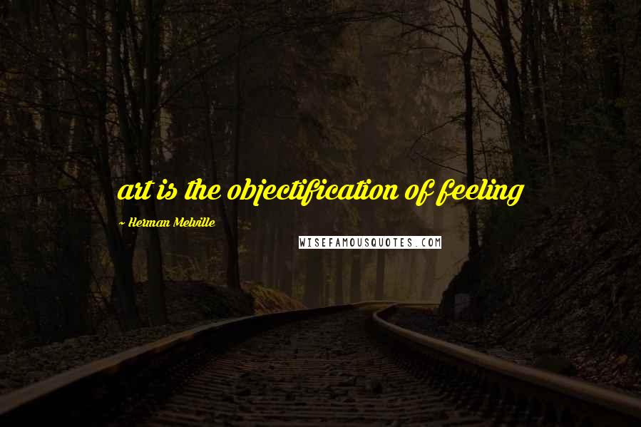 Herman Melville Quotes: art is the objectification of feeling